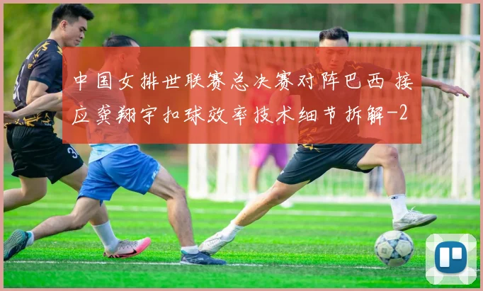 中国女排世联赛总决赛对阵巴西 接应龚翔宇扣球效率技术细节拆解