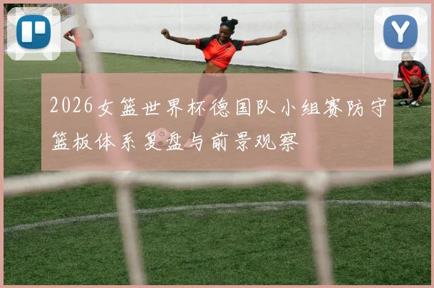 2026女篮世界杯德国队小组赛防守篮板体系复盘与前景观察