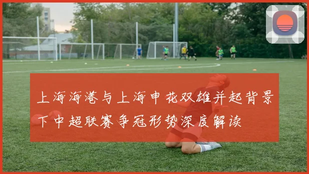 上海海港与上海申花双雄并起背景下中超联赛争冠形势深度解读