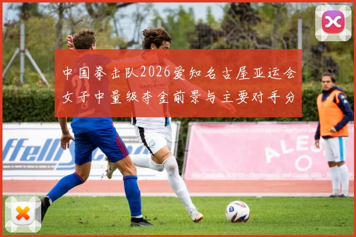 中国拳击队2026爱知名古屋亚运会女子中量级夺金前景与主要对手分析