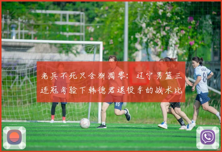 老兵不死只会渐凋零:辽宁男篮三连冠考验下韩德君退役季的战术比重与领导力透析