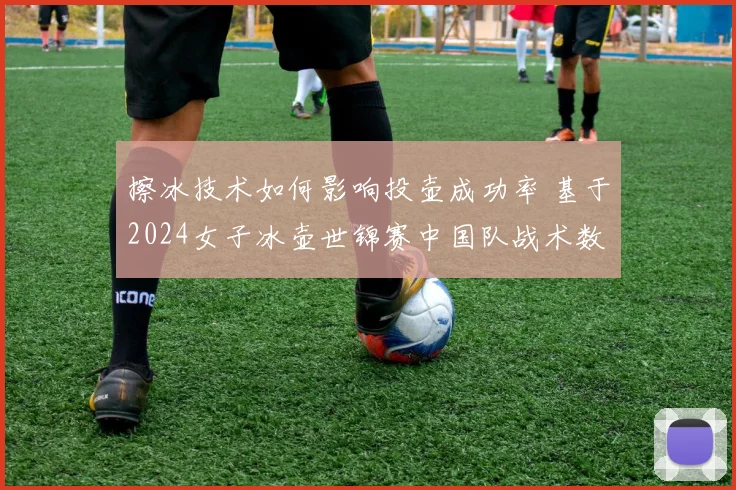 擦冰技术如何影响投壶成功率 基于2024女子冰壶世锦赛中国队战术数据纵览
