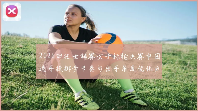 2026田径世锦赛女子标枪决赛中国选手投掷步节奏与出手角度优化分析