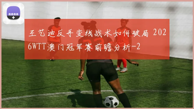 王艺迪反手变线战术如何破局 2026WTT澳门冠军赛前瞻分析
