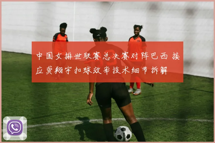 中国女排世联赛总决赛对阵巴西 接应龚翔宇扣球效率技术细节拆解