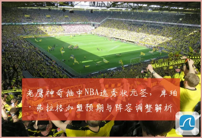 老鹰神奇抽中NBA选秀状元签，库珀·弗拉格加盟预期与阵容调整解析