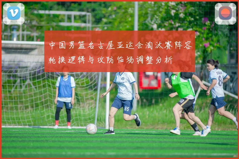 中国男篮名古屋亚运会淘汰赛阵容轮换逻辑与攻防临场调整分析