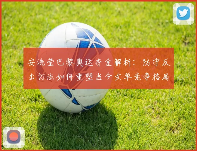 安洗莹巴黎奥运夺金解析:防守反击打法如何重塑当今女单竞争格局