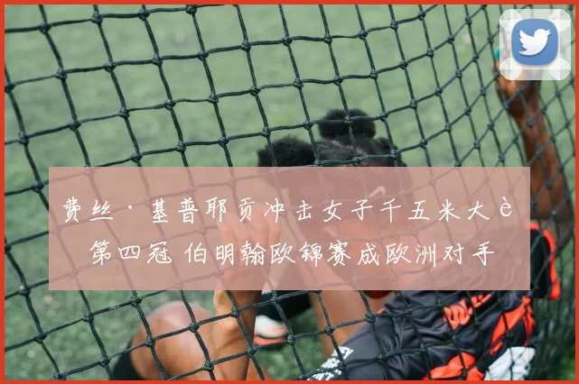 费丝·基普耶贡冲击女子千五米大赛第四冠 伯明翰欧锦赛成欧洲对手战术试金石