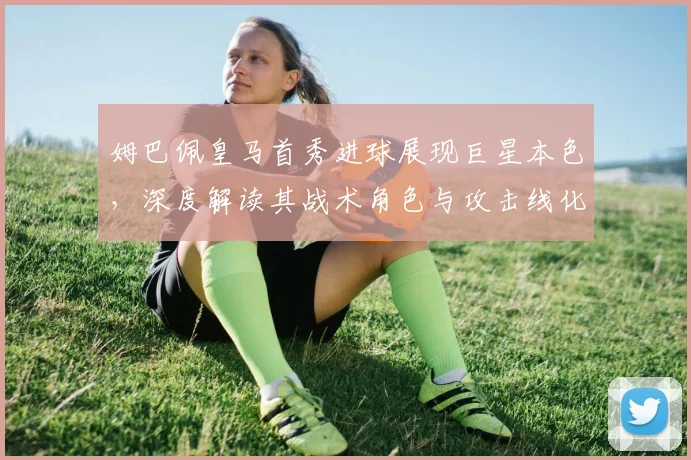 姆巴佩皇马首秀进球展现巨星本色，深度解读其战术角色与攻击线化学反应