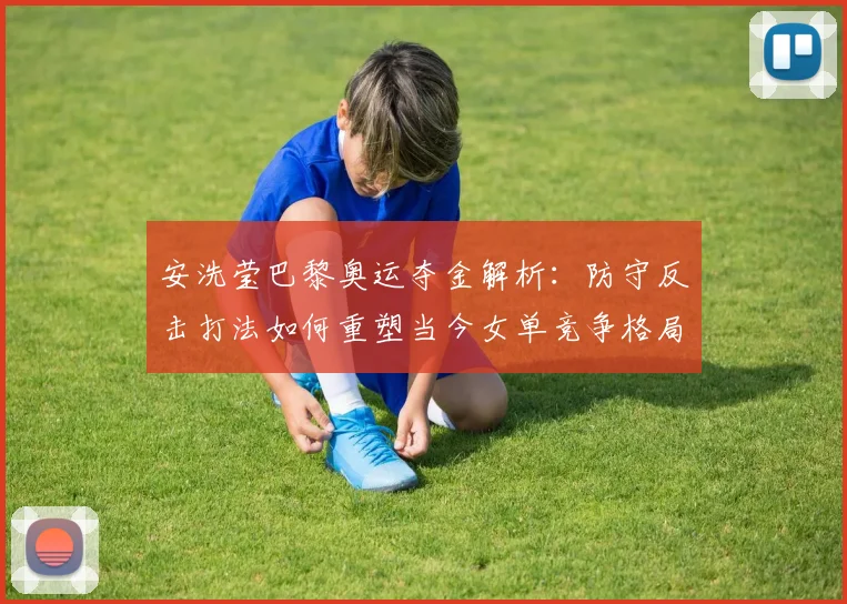 安洗莹巴黎奥运夺金解析:防守反击打法如何重塑当今女单竞争格局