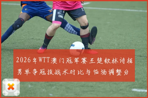 2026年WTT澳门冠军赛王楚钦林诗栋男单争冠技战术对比与临场调整分析