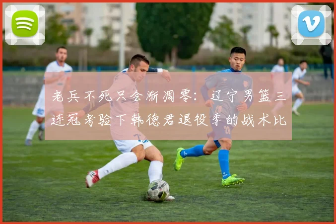 老兵不死只会渐凋零:辽宁男篮三连冠考验下韩德君退役季的战术比重与领导力透析