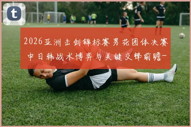 2026亚洲击剑锦标赛男花团体决赛 中日韩战术博弈与关键交锋前瞻