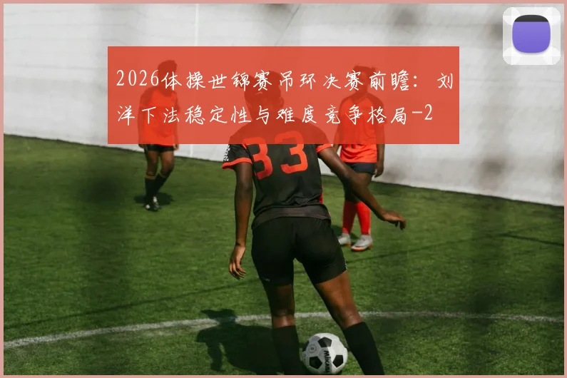 2026体操世锦赛吊环决赛前瞻：刘洋下法稳定性与难度竞争格局
