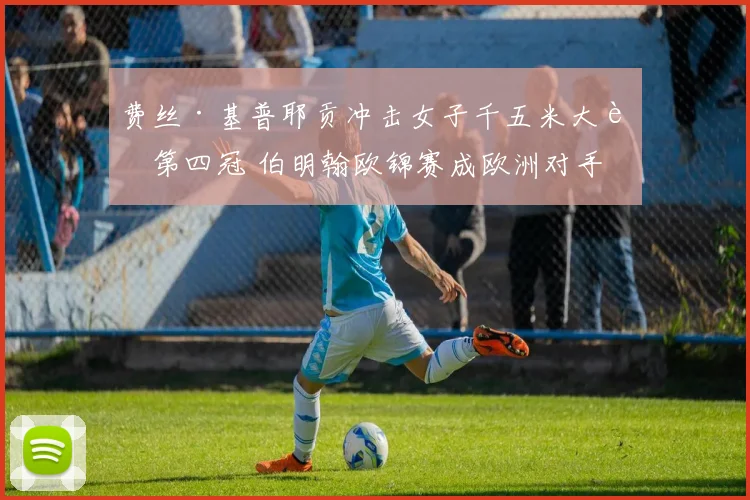 费丝·基普耶贡冲击女子千五米大赛第四冠 伯明翰欧锦赛成欧洲对手战术试金石