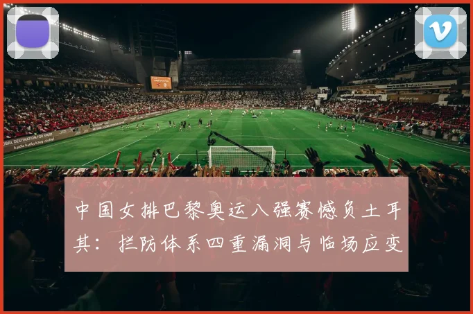 中国女排巴黎奥运八强赛憾负土耳其：拦防体系四重漏洞与临场应变缺失的复盘