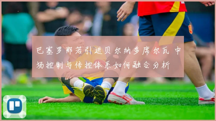 巴塞罗那若引进贝尔纳多席尔瓦 中场控制与传控体系如何融合分析