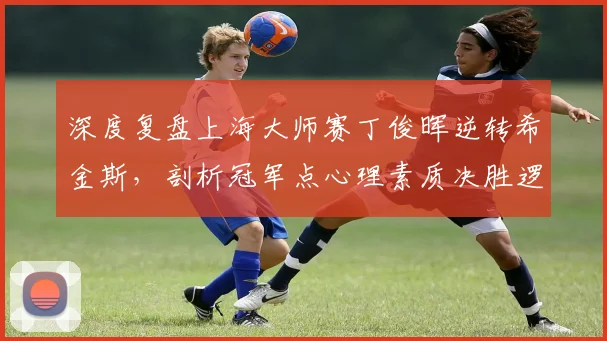 深度复盘上海大师赛丁俊晖逆转希金斯，剖析冠军点心理素质决胜逻辑