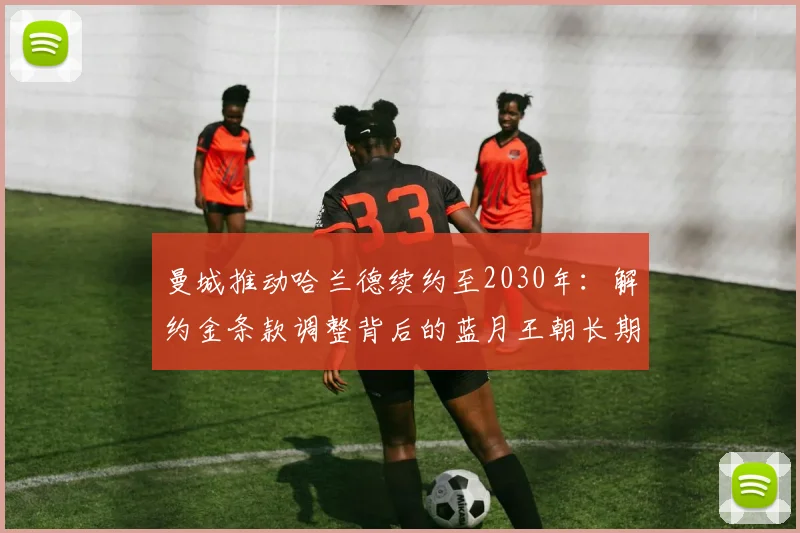 曼城推动哈兰德续约至2030年:解约金条款调整背后的蓝月王朝长期规划分析