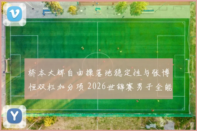桥本大辉自由操落地稳定性与张博恒双杠加分项 2026世锦赛男子全能决赛前瞻分析