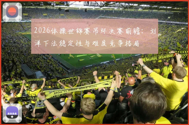 2026体操世锦赛吊环决赛前瞻：刘洋下法稳定性与难度竞争格局