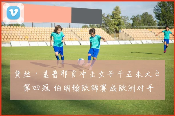 费丝·基普耶贡冲击女子千五米大赛第四冠 伯明翰欧锦赛成欧洲对手战术试金石
