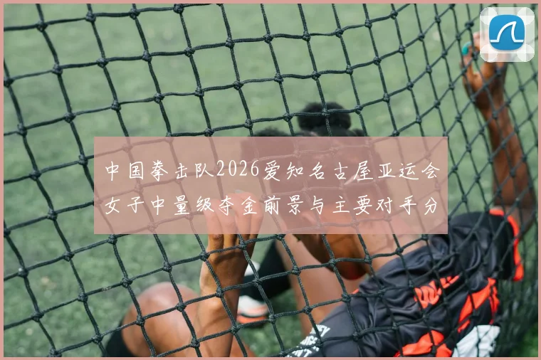 中国拳击队2026爱知名古屋亚运会女子中量级夺金前景与主要对手分析