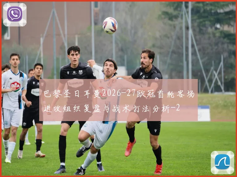 巴黎圣日耳曼2026-27欧冠首轮客场进攻组织复盘与战术打法分析