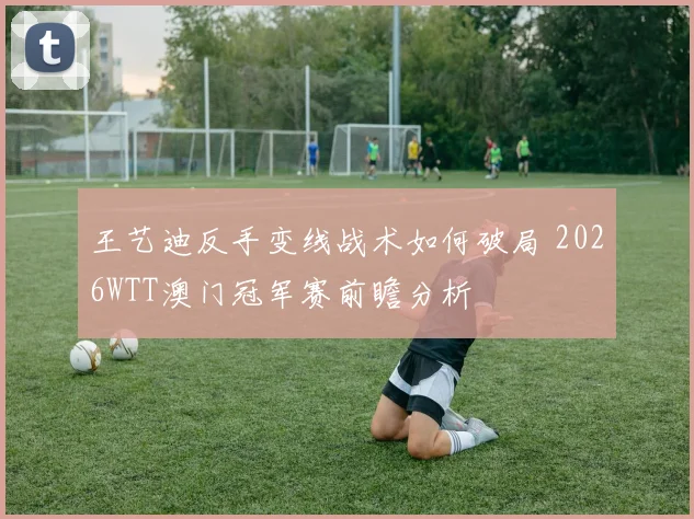 王艺迪反手变线战术如何破局 2026WTT澳门冠军赛前瞻分析