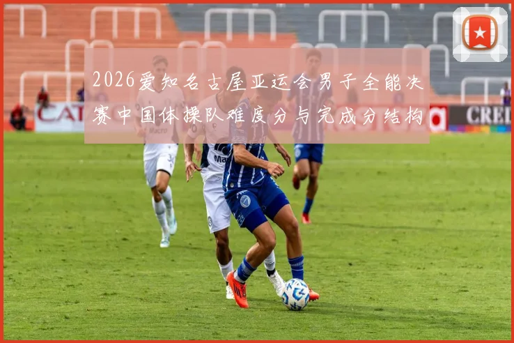 2026爱知名古屋亚运会男子全能决赛中国体操队难度分与完成分结构解析