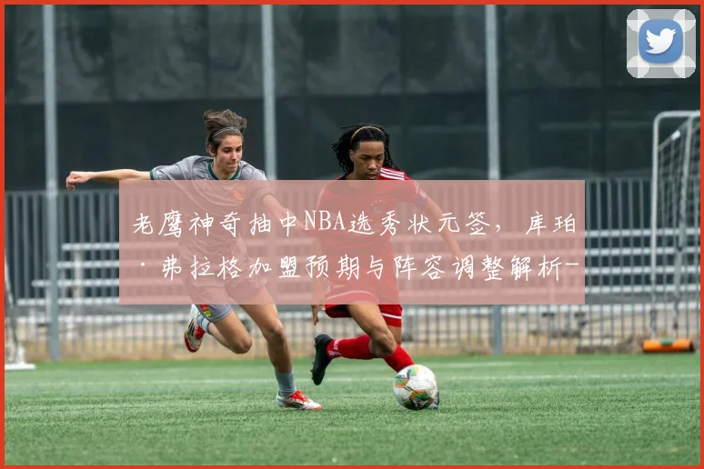 老鹰神奇抽中NBA选秀状元签，库珀·弗拉格加盟预期与阵容调整解析