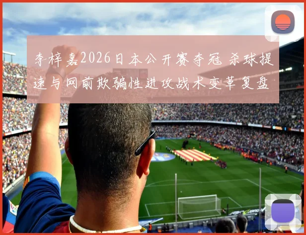 李梓嘉2026日本公开赛夺冠 杀球提速与网前欺骗性进攻战术变革复盘