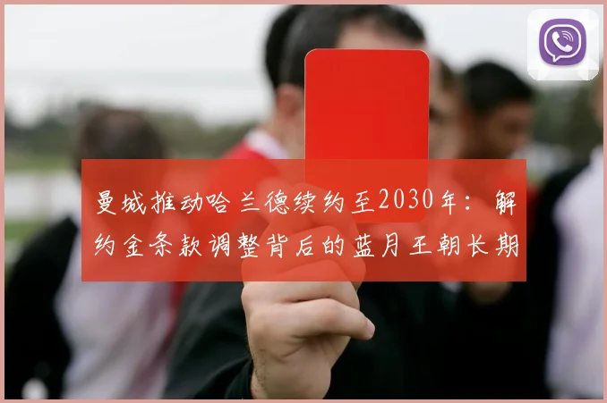 曼城推动哈兰德续约至2030年:解约金条款调整背后的蓝月王朝长期规划分析