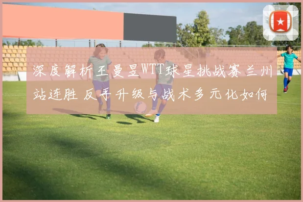 深度解析王曼昱WTT球星挑战赛兰州站连胜 反手升级与战术多元化如何提升竞技优势