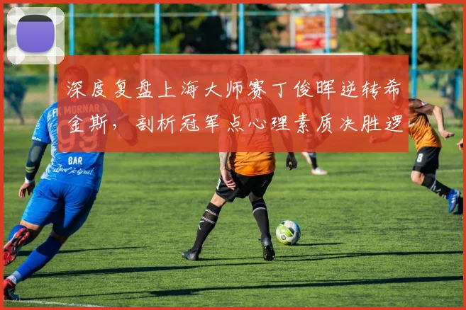 深度复盘上海大师赛丁俊晖逆转希金斯，剖析冠军点心理素质决胜逻辑