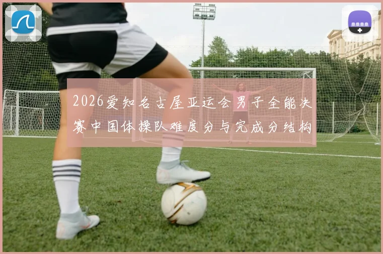 2026爱知名古屋亚运会男子全能决赛中国体操队难度分与完成分结构解析