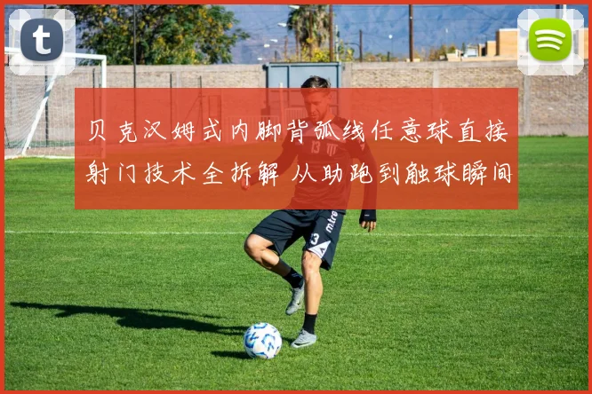 贝克汉姆式内脚背弧线任意球直接射门技术全拆解 从助跑到触球瞬间的力学原理与实战要点
