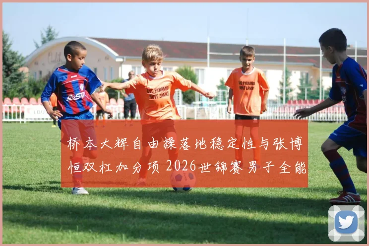 桥本大辉自由操落地稳定性与张博恒双杠加分项 2026世锦赛男子全能决赛前瞻分析
