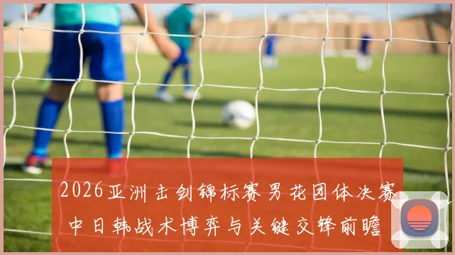 2026亚洲击剑锦标赛男花团体决赛 中日韩战术博弈与关键交锋前瞻