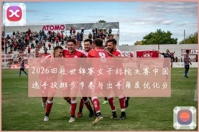 2026田径世锦赛女子标枪决赛中国选手投掷步节奏与出手角度优化分析