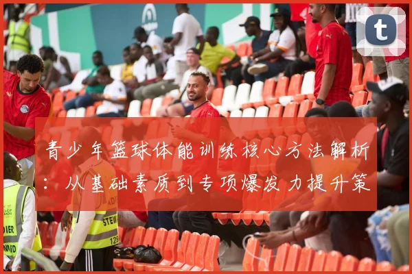 青少年篮球体能训练核心方法解析：从基础素质到专项爆发力提升策略