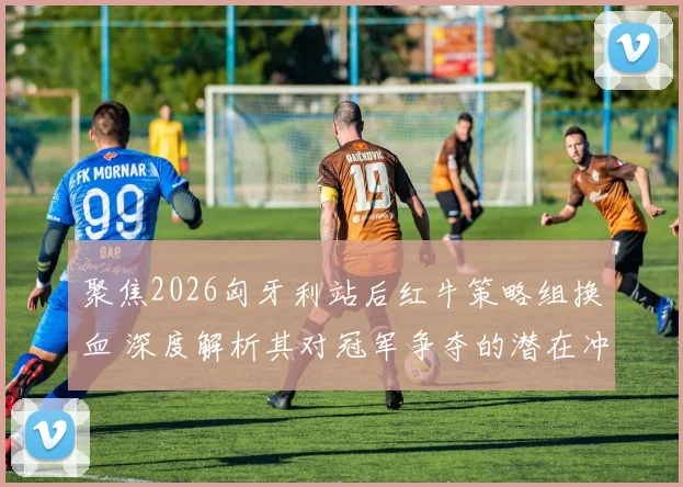 聚焦2026匈牙利站后红牛策略组换血 深度解析其对冠军争夺的潜在冲击