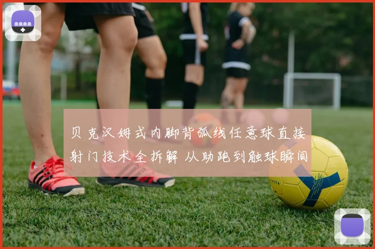 贝克汉姆式内脚背弧线任意球直接射门技术全拆解 从助跑到触球瞬间的力学原理与实战要点