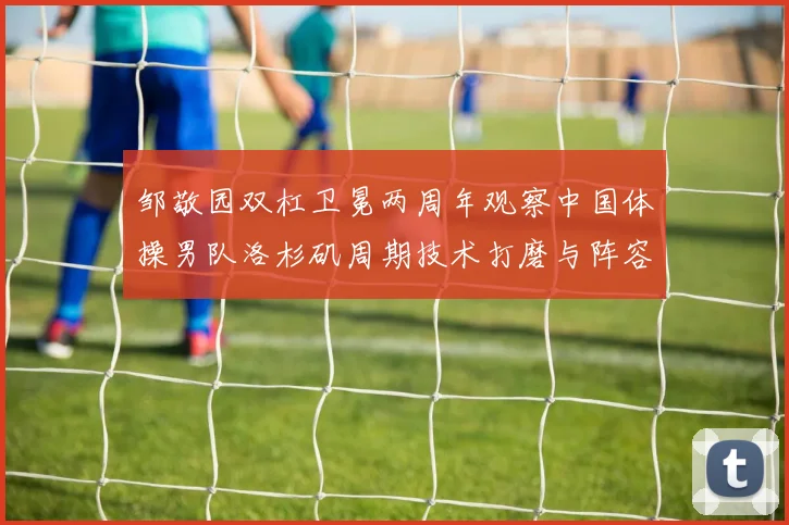 邹敬园双杠卫冕两周年观察中国体操男队洛杉矶周期技术打磨与阵容升级