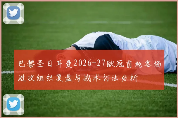 巴黎圣日耳曼2026-27欧冠首轮客场进攻组织复盘与战术打法分析