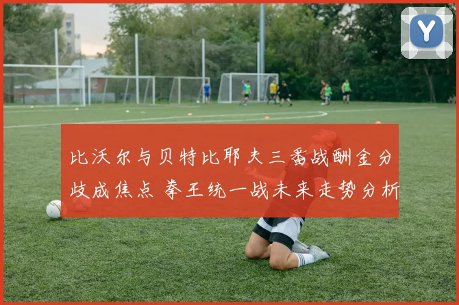 比沃尔与贝特比耶夫三番战酬金分歧成焦点 拳王统一战未来走势分析