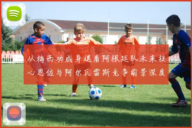 从梅西功成身退看阿根廷队未来核心恩佐与阿尔瓦雷斯竞争前景深度分析