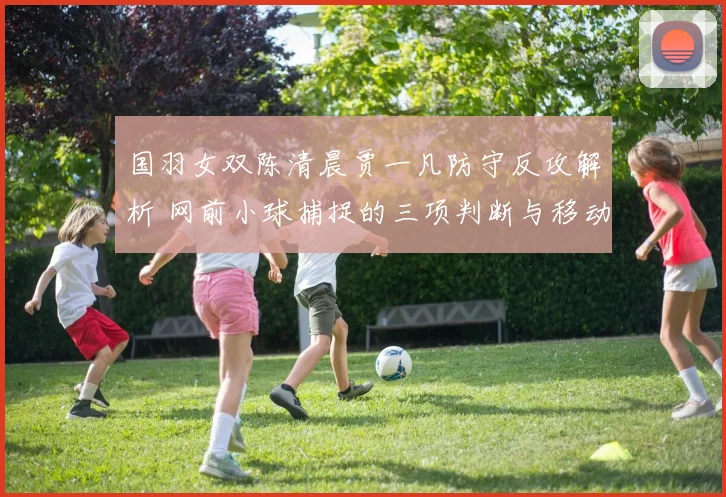 国羽女双陈清晨贾一凡防守反攻解析 网前小球捕捉的三项判断与移动