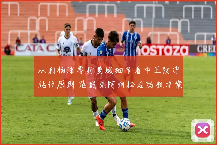 从利物浦零封曼城细节看中卫防守站位原则 范戴克阿利松后防教学案例